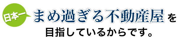 日本一まめな不動産屋を目指しているからです。