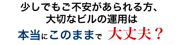 少しでもご不安があられる方、 大切なビルの運用は本当にこのままで大丈夫？